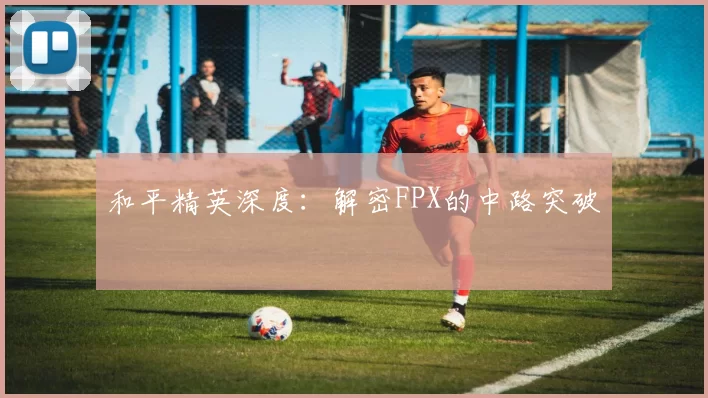 和平精英深度：解密FPX的中路突破